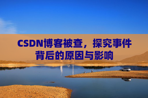 CSDN博客被查,探究事件背后的原因与影响
